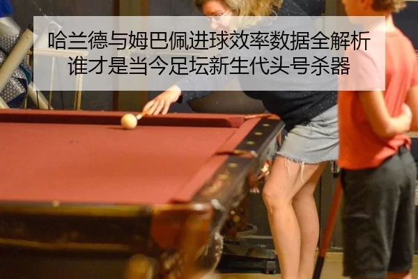 哈兰德与姆巴佩进球效率数据全解析 谁才是当今足坛新生代头号杀器
